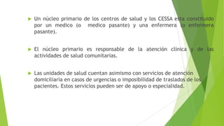 

Un núcleo primario de los centros de salud y los CESSA esta constituido
por un medico (o medico pasante) y una enfermera (o enfermera
pasante).



El núcleo primario es responsable de la atención clínica y de las
actividades de salud comunitarias.



Las unidades de salud cuentan asimismo con servicios de atención
domiciliaria en casos de urgencias o imposibilidad de traslados de los
pacientes. Estos servicios pueden ser de apoyo o especialidad.

 