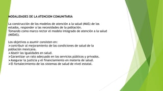 MODALIDADES DE LA ATENCION COMUNITARIA
La construcción de los modelos de atención a la salud (MAS) de los
estados, responder a las necesidades de la población.
Tomando como marco rector el modelo integrado de atención a la salud
(MIDAS).
Los objetivos a asumir consisten en:
contribuir al mejoramiento de las condiciones de salud de la
población mexicana.
Abatir las igualdades en salud.
Garantizar un rato adecuado en los servicios públicos y privados.
Asegurar la justicia y el financiamiento en materia de salud.
El fortalecimiento de los sistemas de salud de nivel estatal.

 