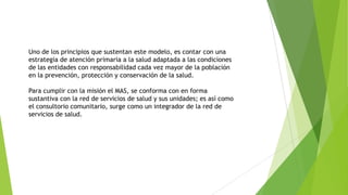 Uno de los principios que sustentan este modelo, es contar con una
estrategia de atención primaria a la salud adaptada a las condiciones
de las entidades con responsabilidad cada vez mayor de la población
en la prevención, protección y conservación de la salud.
Para cumplir con la misión el MAS, se conforma con en forma
sustantiva con la red de servicios de salud y sus unidades; es así como
el consultorio comunitario, surge como un integrador de la red de
servicios de salud.

 