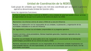 Unidad de Coordinación de la REDESS
Cada grupo de unidades que integra una red esta coordinado por un órgano o gerencia
operativa denominada Unidad de Gestión (UG).
tiene las siguientes funciones:
Facilitar el acceso y el flujo a través de las REDESS y otras unidades de salud que pueden ofrecer servicios
de especialidad con los que no se cuenta en los centros de salud o los CESSA
Representar a los diversos centros de salud y CESSA de su zona de influencia

Realizar, en colaboración con los responsables de sus unidades, la planeación, y organización de las
actividades realizadas en su zona de influencia
Dar seguimiento y evaluar las actividades comprendidas en su programa operativo
Comprar servicios a otros proveedores, llámese hospitales generales, hospitales regionales de alta
especialidad o UNEMES
Coordinar las actividades de salud publica de la red, incluyendo la concentración de la información
epidemiológica procedente de sus centros de salud y CESSA
Mantener relaciones de coordinación con los responsables de las diferentes unidades hospitalarias con
especialidades básicas o de alta especialidad, así como con las autoridades estatales de salud y con las
autoridades municipales

 
