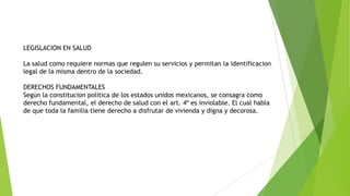 LEGISLACION EN SALUD
La salud como requiere normas que regulen su servicios y permitan la identificacion
legal de la misma dentro de la sociedad.
DERECHOS FUNDAMENTALES
Según la constitucion politica de los estados unidos mexicanos, se consagra como
derecho fundamental, el derecho de salud con el art. 4º es inviolable. El cual habla
de que toda la familia tiene derecho a disfrutar de vivienda y digna y decorosa.

 