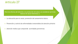 Articulo 27
Para los efectos del derecho a la protección de salud, se consideran servicios
básicos de salud referentes a:


La educación para la salud, promoción del saneamiento básico



Prevención y control de enfermedades transmisibles de atención primaria



Atención medica que comprende actividades preventivas

 