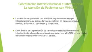 Coordinación Interinstitucional e Intersectorial
La Atención de Pacientes con VIH/SIDA



La atención de pacientes con VIH/SIDA requiere de un equipo
interdisciplinario de proveedores especialistas en esta enfermedad:
medico, enfermeras, psicólogos y psiquiatras.



En el ámbito de la prestación de servicios se estableció una unidad
interinstitucional para la atención de pacientes con VIH/SIDA en una ciudad
de tamaño medio: Puerto Vallarta, Jalisco.

 
