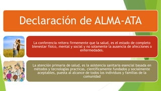 Declaración de ALMA-ATA
La conferencia reitera firmemente que la salud, es el estado de completo
bienestar físico, mental y social y no solamente la ausencia de afecciones o
enfermedades.

La atención primaria de salud, es la asistencia sanitaria esencial basada en
métodos y tecnologías practicas, científicamente fundados y socialmente
aceptables, puesta al alcance de todos los individuos y familias de la
comunidad

 