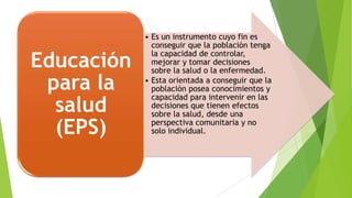 Educación
para la
salud
(EPS)

• Es un instrumento cuyo fin es
conseguir que la población tenga
la capacidad de controlar,
mejorar y tomar decisiones
sobre la salud o la enfermedad.
• Esta orientada a conseguir que la
población posea conocimientos y
capacidad para intervenir en las
decisiones que tienen efectos
sobre la salud, desde una
perspectiva comunitaria y no
solo individual.

 