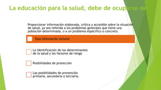 La educación para la salud, debe de ocuparse de:
Proporcionar información elaborada, crítica y accesible sobre la situación
de salud, ya sea referida a los problemas generales que tiene una
población determinada, o a un problema especifico o concreto.
Esta información incluirá:

La identificación de los determinantes
de la salud y los factores de riesgo
Posibilidades de protección
Las posibilidades de prevención
primaria, secundaria o terciaria.

 
