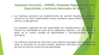 Hospitales Generales, UNEMES, Hospitales Regionales de Alta
Especialidad, e Institutos Nacionales de Salud.


Los hospitales generales son establecimientos de atención hospitalaria y consulta
externa en las cuatro especialidades básicas (pediatría, gineco-obstetricia, medicina
interna y cirugía general)

•

Los hospitales regionales de alta especialidad son establecimientos que ayudan a
resolver las necesidades de salud de las poblaciones adscritas a las REDESS con el
apoyo de un numero variable de especialidades y sub-especialidades medicoquirurgicas.

•

Los institutos nacionales de salud tiene como objetivos principales la investigación en
salud, la formación de recursos humanos altamente calificados y la prestación de
servicios de atención medica de alta especialidad

 