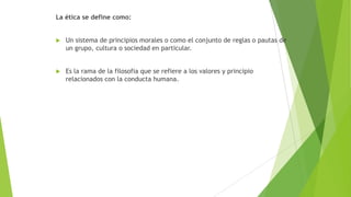 La ética se define como:



Un sistema de principios morales o como el conjunto de reglas o pautas de
un grupo, cultura o sociedad en particular.



Es la rama de la filosofia que se refiere a los valores y principio
relacionados con la conducta humana.

 