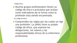 Código ético.

 Muchos

grupos profesionales tienen un
código de ética o principios que actúan
como indicadores de la forma como la
profesión esta siendo encaminada.

Un código de ética:

 Comprenden

las reglas por las cuales se rige
una profesión. La (ANA) tiene su propio
código de ética, que expresa las
obligaciones, los valores y las
responsabilidades éticas de la enfermera
profesional.

 