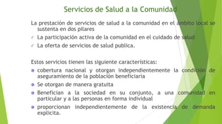 Servicios de Salud a la Comunidad
La prestación de servicios de salud a la comunidad en el ámbito local se
sustenta en dos pilares
La participación activa de la comunidad en el cuidado de salud
La oferta de servicios de salud publica.
Estos servicios tienen las siguiente características:
cobertura nacional y otorgan independientemente la condición de
aseguramiento de la población beneficiaria
Se otorgan de manera gratuita
Benefician a la sociedad en su conjunto, a una comunidad en
particular y a las personas en forma individual
proporcionan independientemente de la existencia de demanda
explicita.

 