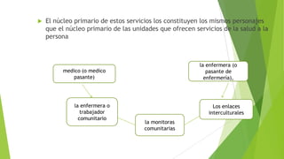 

El núcleo primario de estos servicios los constituyen los mismos personajes
que el núcleo primario de las unidades que ofrecen servicios de la salud a la
persona

la enfermera (o
pasante de
enfermería),

medico (o medico
pasante)

la enfermera o
trabajador
comunitario

Los enlaces
interculturales
la monitoras
comunitarias

 