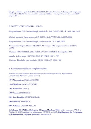 Chargé de Mission auprès du Pr Didier HOUSSIN, Directeur Général de la Santé pour le programme «
Hopital Haute Qualité Environnementale» depuis juin 2006 et « Energies Propres » depuis juin 2007
jusqu’en 2011.
2. FONCTIONS HOSPITALIERES:
-Responsable de l’UF d’anesthésiologie obstétricale , Pole CARBO CHU St Denis 2007 -2017
-Chef de service du Departement AR CHD FELIX GUYON St Denis 2003 -2006
-Responsable de l’UF d’anesthésiologie cardiovasculaire CHD 2000 -2002
-Coordinateur Régional France TRANSPLANT depuis 1992 jusqu’a le création de l’EFG
(ABM)
-Praticien HOSPITALIER CHD FELIX GUYON ST DENIS depuis juillet 1991
-Attache à plein temps HOPITAL COCHIN PARIS 1987 - 1989
-Praticien Hospitalier titre provisoire CHRU DE CAEN 1986 -1987
3- Expériences médicales complémentaires:
Participation aux Missions Humanitaires avec l’Association Sanitaire Réunionnaise
(Actuellement Médecins Ocean Indien )
1994 Moroundava, (MADAGASCAR)
1996 Manakara, (MADAGASCAR)
1997 Koulikouro (MALI)
1999 Arusha (TANZANIE)
2001 Fort Dauphin (MADAGASCAR)
2003 Moheli (COMORES)
2005 Vohemar (MADAGASCAR)
Création du BOUM Bloc Opératoire d'Urgence Mobile en 2005 : projet présenté à l'ARH, la
DGS et l'IHEDN, prélude à la naissance de l'EPRUS en 2007 (Etablissement de Préparation
et de Réponse aux Urgences Sanitaires) www.eprus.fr
 