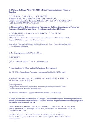 4 - Maîtrise du Risque Viral VIH-VHB-VHC et Transplantations à l’Ile de la
Reunion.
C. GINDREY , C. RICARD , C . SOUPRAYEN
Membres de FRANCE TRANSPLANT – CHD REUNION.
Congrès International des Sciences Médicales SANTE et ENVIRONNEMENT
16-18 Avril 1998 -ANTANANARIVO.
5 - Neoangiogénèse Thérapeutique par Transfection du Gène Codant pour le Facteur de
Croissance Endothélial Vasculaire : Premières Applications Cliniques.
V. DUPERRIER¡, E. BISCHOFF¡, T. BEROD¡ , C. GINDREY*
¡Service pharmacie.
* Département d'anesthésie réanimation, Centre hospitalier départemental Félix-
Guyon, 97405 Saint-Denis-La-Réunion cedex.
Journal de Pharmacie Clinique. Vol. 20, Numéro 4, Oct. - Nov. - Décembre 2001 :
211-4, Pharmacothérapie
6 - Le Capnogramme de la Planète Bleue.
C.GINDREY
QUOTIMED N° 20011218 du 18 Décembre 2001
7- Gaz Médicaux et Sécurisation Enérgétique des Hôpitaux.
3rd All Africa Anaesthesia Congress- Hammamet Tunisie 21-25 Mai 2005
BOGATEAN F*, KOLEV S* ,WIEST H M*, BOUCHENAKI A* , CHAPUT O °,
SALLERAS J P*, GINDREY C*
°Service pharmacie.
* Département d'anesthésie réanimation, Centre hospitalier départemental Félix-
Guyon, 97405 Saint-Denis-La-Réunion cedex.
3rd All Africa Anaesthesia Congress- Hammamet Tunisie 21-25 Mai 2005
8- Projet de création d'un laboratoire de Thérapie Cellulaire et Génique et d'une banque de cellules
souches placentaires et embryonnaires à l'Ile de La Réunion. Moyens de ﬁnancements et perspectives
d'extension du RNG et de l' IMDIS.
Gaëlle HOARAU% , Danielle TERNAUX°, Hélène GUITTET%, Faiza IDIR%, Jean Marie
VERROUGSTRAETE+, Gonzague DEFAUW%, Anca BIRSAN%, Emmanuel ANTOK *%,
Claude GINDREY*%#
°Membres des Réseaux Repére,# Maternités, % GHR(u) Mayotte-La Réunion,
+Centre de FIV, *Agence de Biomédecine, *France Transplant – IHEDN Océan Indien
www.repere.re
 