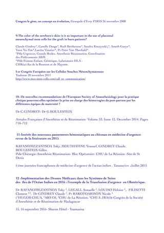 Congres le gène, un concept en évolution, Genopole d'Evry PARIS 26 novembre 2008
9-The color of the newborn's skin: is it so important in the use of placental
mesenchymal stem cells for the graft in burn patients?
Claude Gindrey°, Camille Dauge°, Rudi Berthezene°, Sandra Knezynski¡°, Ameth Gueye*,
Yann Yu-Tim*,Laetita Vinatier*, Pr Peter Von Theobald*.
°Pôle Urgences, Grands Brules, Anesthesie Réanimation, Coordination
des Prélèvements ABM
*Pôle Femme-Enfant, Génètique, Laboratoire HLA -
CHR(u) iles de la Reunion et de Mayotte.
I er Congrés Européen sur les Cellules Souches Mésenchymateuses
Toulouse 20 novembre 2011
http://www.mes-stem-cells.com/call_to_communication/
10- De nouvelles recommandations de l’European Society of Anaesthesiology pour la pratique
clinique pourront-elles optimiser la prise en charge des hémorragies du post-partum par les
différentes équipes de maternité ?
Dr C.GINDREY- Dr G.BOULESTEIX
Annales Françaises d'Anesthésie et de Réanimation Volume 33, Issue 12, December 2014, Pages
710–712
11-Intérêt des nouveaux pansements hémostatiques au chitosan en médecine d'urgence:
revue de la littérature en 2015
RAFANOMEZANTSOA Toky, MOUTHATINE Youssef, GINDREY Claude,
BOULESTEIX Gilles.
Pole Chirurgie-Anesthésie Réanimation- Bloc Opératoire- CHU de La Réunion -Site de St
Denis
5 ème journées francophones de médecine d’urgence de l’océan indien . Tananarive .Juillet 2015
12 -Implémentation des Drones Médicaux dans les Systèmes de Soins
des îles de l’Océan Indien en 2016 : l’exemple de la Transfusion d’urgence en Obstétrique.
Dr RAFANOMEZANTSOA Toky 1, LEGALL Annaelle 3, LOUISO Heloize 3,, FILISETTI
Clement 2,3, Dr GINDREY Claude 3, Pr RAKOTOARISON Nicole 5
(1HUGOB CHUA, 2ARS OI, 3CHU de La Réunion, 5CHUA JRA)5è Congrès de la Société
d’Anesthésie et de Réanimation de Madagascar
15, 16 septembre 2016- Sharon Hôtel - Toamasina
 