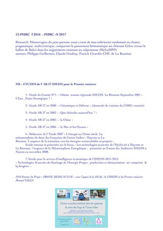 13-PHRC I 2016 - PHRC -N 2017 
 
Research: Hémorragies du post-partum: essai croisé de non-infériorité randomisé en cluster,
pragmatique, multicentrique, comparant le pansement hémostatique au chitosan Celox versus le
ballon de Bakri dans les saignements résistant au sulprostone (HeLoHPP)
auteurs: Philippe Guillermin, Claude Gindrey, Patrick Girardin CHU de La Reunion
NB – ETUDES de l’ AR 27 IHEDN pour le Premier ministre
1 : Etude du Comité N°1 – 146ème session règionale IHEDN- La Réunion Septembre 2001 «
L’Eau , Enjeu Stratègique ? »
2 : Etude AR 27 en 2000 : « Génomique et Défense » (demande de création du CHRU reunion)
3 : Etude AR 27 en 2002 : « Que defendre aujourd’hui ? »
4 : Etude AR 27 en 2005 : « la Chine »
5 : Etude AR 27 en 2006 : « la Mer et les Oceans »
6 : Rédacteur de l’ Etude 2007 « L'énergie au 21ème siécle. La
métamorphose de deux iles françaises de l’océan Indien : Mayotte et La
Réunion. L'urgence de la transition vers les énergies renouvelables et propres »
Etude retenue et présentée sur le focus « Les technologies avancées de l’Hydricité à Mayotte et
La Reunion : l’urgence de la Métamorphose Energétique » présentée au Forum des Auditeurs IHEDN à
Nantes en novembre 2008.
7: Etude pour le service d'intelligence économique de l'IHEDN 2011-2012
« Technologies Avancées du Stockage de l'Energie Propre : production et thésaurisation air comprime &
hydrogène »
2016 Porteur du Projet « DRONE MEDICAUX OI » avec l’appui de la DGAC, de l’IHEDN et du Premier ministre
Manuel VALLS
Drones à vocation médicale dans les systèmes
de soins des Pays de l’Ocean Indien
Objectif visé : mise en place d’un consortium
réunissant dans chaque pays les acteurs impliqués :
équipes médicales, pharmaciens, opérateurs de drones , pilotes , DGAC
8 ème Reunion du club HPP
Egide du REPERE
7 Septembre 2016
 