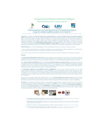 6è Congrès de la Société d’Anesthésie et de Réanimation de Madagascar
7, 8 septembre 2017- Hôtel de la Poste - Antsiranana - Diego Suarez
!
Comment augmenter la sécurité infectieuse lors de la transfusion d’urgence :
l’usage des substituts lyophilisés produits sur la Grande Ile ?
NOMEMJANAHARY Tolotra 1-3, BATAVISOANIATSY Elodie 1-3, RENARD Herve 2, GOUIRY Jean Claude 3, MEDOUS Nadine 3, GINDREY Claude 3, (2ESF Reunion Mayotte, 3CHU de La Reunion, 1CHUA JRA)
Introduction: A Madagascar, le risque de transmission de maladie infectieuses reste élevé (1) dans le cadre de la transfusion d’urgence
vitale, où chaque minute compte, du fait du temps extrêmement restreint pour la vérification de l’innocuité virale, bactérienne et parasitaire des
poches de sang total recueillies essentiellement auprès des familles, car les vérifications immunologiques dans le système ABO rhésus priment à
l’évidence. Si le premier réflexe des équipes soignantes est de limiter le saignement autant que possible, le but est de fournir aux blessés une
réanimation hématologique et hémostatique rapide et efficace. Sur l’ile de la Reunion, ces conduites thérapeutiques sont rodées avec un système
d’organisation exemplaire offert par l’Etablissement Français du Sang, et sur l’ile de Madagascar, elles commencent à se renforcer solidement
avec l’ouverture prochaine d’un Centre de Transfusion Sanguine au CHUA AJRA. Notre travail est de rapporter les résultats d’une veille
scientifique et biotechnologique afin de trouver les solutions qui serviront à renforcer cette sécurité dans les hôpitaux des iles de l’océan indien.
Objectif, Méthodes : une recherche bibliographique visant les biotechnologies avancées dans ce domaine est effectuée en continu:
1- sur les dispositifs hémostatiques dans les réseaux de soins d’urgence : limiter le plus rapidement possible le saignement est une cible prioritaire,
ceci ayant pour conséquence la réduction des complications transfusionnelles notamment infectieuses.
2- sur les toutes nouvelles innovations dans le domaine de la transfusion, permettant une réponse immédiate et une réanimation hémostatique.
Résultats:
1 - les pansements hémostatiques au chitosan (2), composant organique, agissent par adhérence muco-tissulaire et ont un effet mécanique de
colmatage des brèches vasculaires. Le chitosan active la coagulation directement (voie intrinsèque) ou indirectement par concentration des éléments
figurés du sang. C’est l’action combinée de la pression réalisée par le pansement et son effet hémostatique qui réalisent l’hémostase temporaire.
2 - le plasma lyophilisé type PLYO° (3) produit par le Centre de Transfusion Sanguine des Armées de Percy, est plus efficace que le plasma
frais congelé pour contrer la coagulopathie aiguë des patients traumatisés sévères, montre une étude randomisée française menée dans le contexte de
la médecine civile en 2106. Universel, issu de dix donneurs « sûrs », avec une péremption à 2 ans, ce plasma est immédiatement disponible,
apportant les 52 facteurs de la coagulation en moins de 6 minutes. Madagascar peut et doit en fabriquer, et alors chaque maternité, chaque SAMU et
SMUR pourraient alors en disposer, donnant le temps à la vérification anti-infectieuse.
3 - l’hémoglobine lyophilisée de type HEMO2 Carrier°(4) d’HEMARINA.  Les vers de terre (Lumbricus terrestris) et les vers marins
(Arenicola marina) utilisent des érythrocytrorines ou des hémoglobines à bicouche hexagonales comme vecteurs d'oxygène. Les deux
érythrocytrorines sont constituées de 144 sous-unités de globine. Ces érythrocruorines ont plusieurs avantages et ils restent dissous dans le sang et
ne sédimentent ou ne se précipitent pas. Ils sont également capables de lier de grandes quantités d'oxygène . Mais des essais cliniques de phase 3
sont encore nécessaires et les equipes locales pourraient y participer, une ferme de vers marins pouvant être mise en place sur les rivages de nos iles
de l’Océan Indien.
Notons que tous ces produits simples, légers, lyophilisés seront des outils aérotransportables par système de drone, comme au Rwanda,
potentiellement automatisable par GPS, par exemple, depuis le Centre de Transfusion sanguine du CHUA JRA vers les autres hôpitaux, voire
directement sur les lieux d’un accident nécessitant une transfusion salvatrice par l’équipe du SAMU afin de réduire les risques de coagulopathies.
Conclusion: La sécurisation de la transfusion en urgence, et pas que dans le domaine infectieux, devrait être renforcée par ces trois innovations,
qui pourraient toutes être fabriquées opportunément sur la Grande Ile: le chitosan est issu de la chitine, elle même extraite de la carapace de
crevettes dont Madagascar est un haut lieu de production, celle ci pouvant peut être associée à une production d’érythrocruorines lyophilisées à
partir d’une ferme d’ Arenicola marina sous l’égide d’HEMARINA. Le plasma lyophilisé pourrait être produit ici à partir des dons de sang et
pas que ceux des militaires malgaches, sécurisés. Ces progrès thérapeutiques pourraient contribuer dans un futur très proche à réduire les risques
de transmission infectieuse et donc la morbi-mortalité qui lui est liée, au bénéfice de tous.
" " " " "
1. The seroprevalence of hepatitis B surface antigen among first time blood donors in Antananarivo (Madagascar) from 2003 to 2009. Randriamanantany ZA, Rajaonatahina DH, Razafimanantsoa
FE,Rasamindrakotroka MT, Andriamahenina R,Rasoamalalanarivo FB, et al Blood Transfus 2011;9:475-7 DOI 10.2450/2011.0102-10
2. Contrôle des hémorragies externes graves extériorisées Alain Puidupin, Nicolas Cazes, Sylvie Margerin, Valentin Vial, Clément Hoffmann, YvesAsencio DCSSA, Ministère de la défense Paris, SMPR Paris,
Hôpital d’Instruction des Armées Laveran Marseille, Hôpital d’instruction des armées Percy Clamart, Hôpital Robert Picqué Bordeaux - Techniques avancées de Medecine de Catastrophe et Attentats du Vendredi 13
Ecole du Val-de-Grâce SFMC, Paris le 27 janvier 2016
3. Coagulopathies du Traumatisé Sévère : Le Plasma Lyophilisé plus Efficace Que le Plasma Frais Congelé (Essai Randomisé) Carole DEBRAY, congrès de la Sfar PARIS, 27 septembre 2016
4. Passé, présent et prévision de la médecine transfusionnelle: Qu'est-ce qui a changé et ce qui devrait changer? Amy E. Schmidt, Majed A. Refaai, Neil Blumberg ⁎ Centre médical de l'Université de
Rochester, Département de Pathologie et de Médecine de Laboratoire, 14642 Rochester, NY, États-Unis La Presse Médicale Volume 45, n ° 7-8P2 pages e253-e272 juillet 2016
 