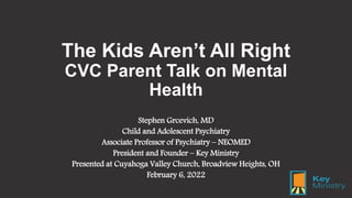 The Kids Aren’t All Right
CVC Parent Talk on Mental
Health
Stephen Grcevich, MD
Child and Adolescent Psychiatry
Associate Professor of Psychiatry – NEOMED
President and Founder – Key Ministry
Presented at Cuyahoga Valley Church, Broadview Heights, OH
February 6, 2022
 