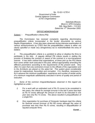 No. 12-02-1-CTE-6
Government of India
Central Vigilance Commission
(CTE’s Organisation)
Satarkata Bhavan,
Block A, GPO Complex,
INA, New Delhi – 110 023.
Dated the 17th
December 2002.
OFFICE MEMORANDUM
Subject : - Prequalification criteria (PQ).
The Commission has received complaints regarding discriminatory
prequalification criteria incorporated in the tender documents by various
Deptts./Organisations. It has also been observed during intensive examination of
various works/contracts by CTEO that the prequalification criteria is either not
clearly specified or made very stringent/very lax to restrict/facilitate the entry of
bidders.
2. The prequalification criteria is a yardstick to allow or disallow the firms to
participate in the bids. A vaguely defined PQ criteria results in stalling the
process of finalizing the contract or award of the contract in a non-transparent
manner. It has been noticed that organizations, at times pick up the PQ criteria
from some similar work executed in the past, without appropriately amending the
different parameters according to the requirements of the present work. Very
often it is seen that only contractors known to the officials of the organization and
to the Architects are placed on the select list. This system gives considerable
scope for malpractices, favouritism and corruption. It is, therefore, necessary to
fix in advance the minimum qualification, experience and number of similar works
of a minimum magnitude satisfactorily executed in terms of quality and period of
execution.
3. Some of the common irregularities/lapses observed in this regard are
highlighted as under: -
i) For a work with an estimated cost of Rs.15 crores to be completed in
two years, the criteria for average turnover in the last 5 years was kept
as Rs.15 crores although the amount of work to be executed in one
year was only Rs.7.5 crores. The above resulted in prequalification of
a single firm.
ii) One organization for purchase of Computer hardware kept the criteria
for financial annual turnover of Rs.100 crores although the value of
purchase was less than Rs.10 crores, resulting in disqualification of
reputed computer firms.
Contd….
 