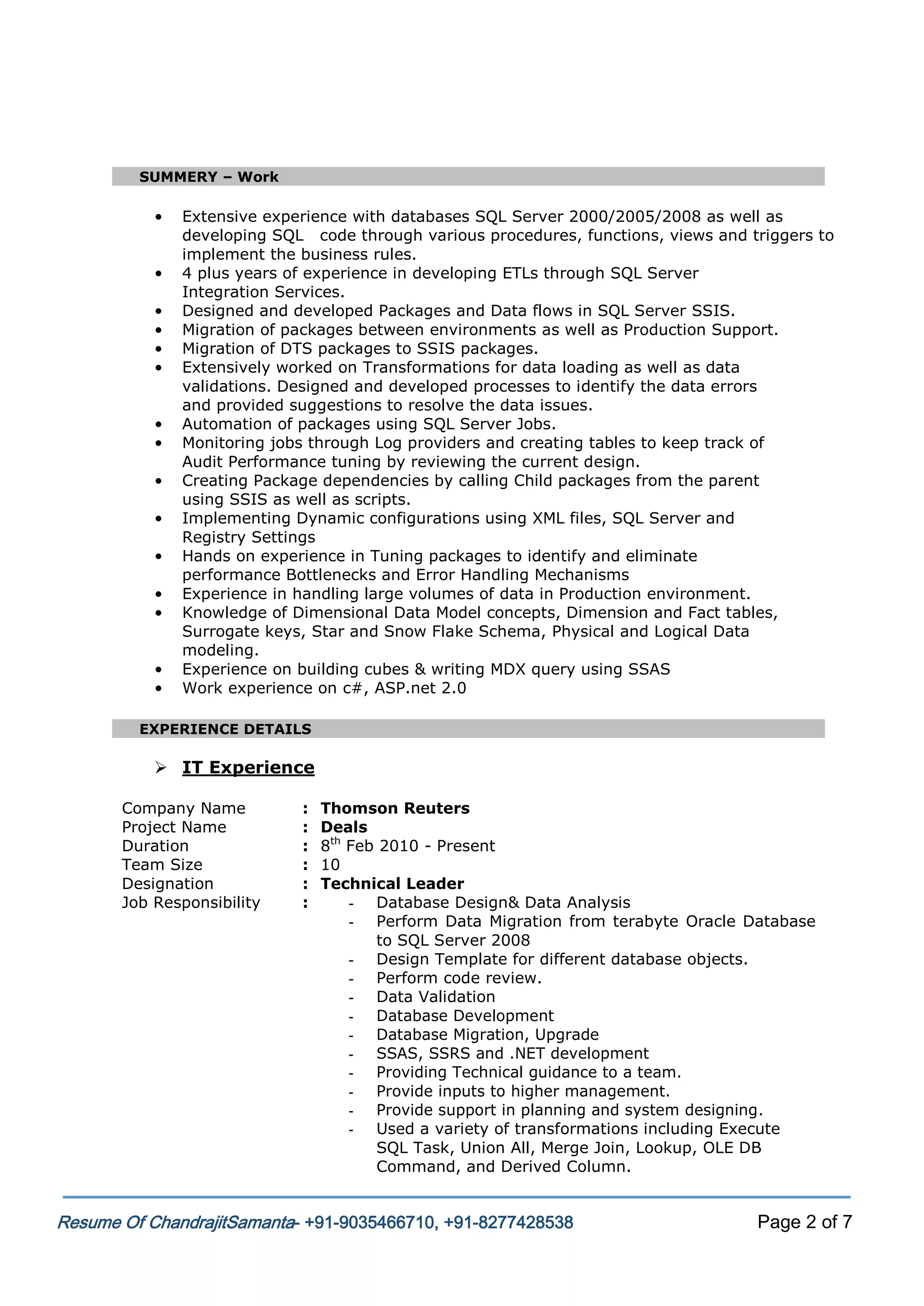 SUMMERY – Work

•
•
•
•
•
•
•
•
•
•
•
•
•
•
•

Extensive experience with databases SQL Server 2000/2005/2008 as well as
developing SQL code through various procedures, functions, views and triggers to
implement the business rules.
4 plus years of experience in developing ETLs through SQL Server
Integration Services.
Designed and developed Packages and Data flows in SQL Server SSIS.
Migration of packages between environments as well as Production Support.
Migration of DTS packages to SSIS packages.
Extensively worked on Transformations for data loading as well as data
validations. Designed and developed processes to identify the data errors
and provided suggestions to resolve the data issues.
Automation of packages using SQL Server Jobs.
Monitoring jobs through Log providers and creating tables to keep track of
Audit Performance tuning by reviewing the current design.
Creating Package dependencies by calling Child packages from the parent
using SSIS as well as scripts.
Implementing Dynamic configurations using XML files, SQL Server and
Registry Settings
Hands on experience in Tuning packages to identify and eliminate
performance Bottlenecks and Error Handling Mechanisms
Experience in handling large volumes of data in Production environment.
Knowledge of Dimensional Data Model concepts, Dimension and Fact tables,
Surrogate keys, Star and Snow Flake Schema, Physical and Logical Data
modeling.
Experience on building cubes & writing MDX query using SSAS
Work experience on c#, ASP.net 2.0

EXPERIENCE DETAILS

 IT Experience
Company Name
Project Name
Duration
Team Size
Designation
Job Responsibility

:
:
:
:
:
:

Thomson Reuters
Deals
8th Feb 2010 - Present
10
Technical Leader
- Database Design& Data Analysis
- Perform Data Migration from terabyte Oracle Database
to SQL Server 2008
- Design Template for different database objects.
- Perform code review.
- Data Validation
- Database Development
- Database Migration, Upgrade
- SSAS, SSRS and .NET development
- Providing Technical guidance to a team.
- Provide inputs to higher management.
- Provide support in planning and system designing.
- Used a variety of transformations including Execute
SQL Task, Union All, Merge Join, Lookup, OLE DB
Command, and Derived Column.

Resume Of ChandrajitSamanta- +91-9035466710, +91-8277428538

Page 2 of 7

 