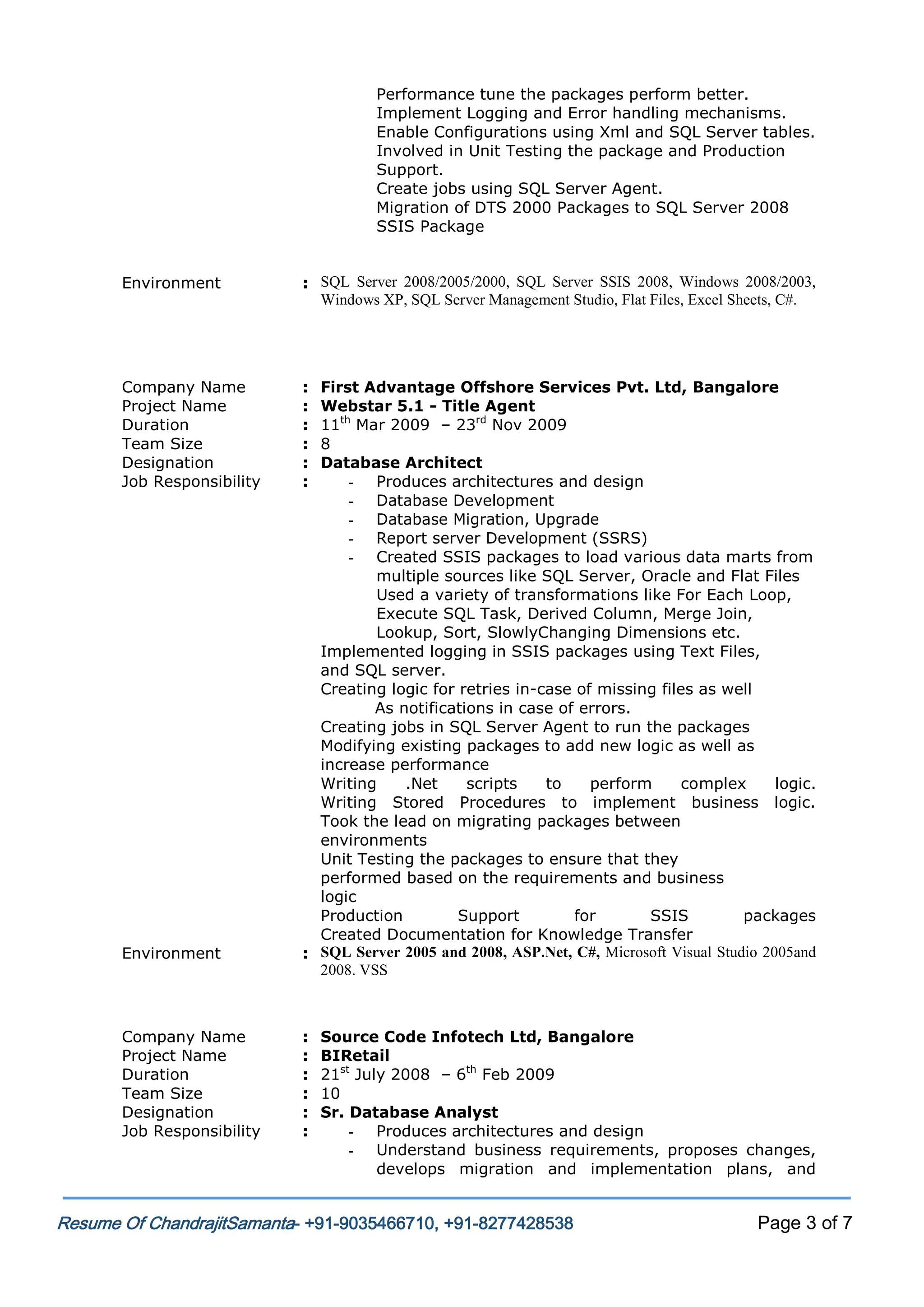 Performance tune the packages perform better.
Implement Logging and Error handling mechanisms.
Enable Configurations using Xml and SQL Server tables.
Involved in Unit Testing the package and Production
Support.
Create jobs using SQL Server Agent.
Migration of DTS 2000 Packages to SQL Server 2008
SSIS Package
Environment

: SQL Server 2008/2005/2000, SQL Server SSIS 2008, Windows 2008/2003,
Windows XP, SQL Server Management Studio, Flat Files, Excel Sheets, C#.

Company Name
Project Name
Duration
Team Size
Designation
Job Responsibility

:
:
:
:
:
:

Environment

Company Name
Project Name
Duration
Team Size
Designation
Job Responsibility

First Advantage Offshore Services Pvt. Ltd, Bangalore
Webstar 5.1 - Title Agent
11th Mar 2009 – 23rd Nov 2009
8
Database Architect
- Produces architectures and design
- Database Development
- Database Migration, Upgrade
- Report server Development (SSRS)
- Created SSIS packages to load various data marts from
multiple sources like SQL Server, Oracle and Flat Files
Used a variety of transformations like For Each Loop,
Execute SQL Task, Derived Column, Merge Join,
Lookup, Sort, SlowlyChanging Dimensions etc.
Implemented logging in SSIS packages using Text Files,
and SQL server.
Creating logic for retries in-case of missing files as well
As notifications in case of errors.
Creating jobs in SQL Server Agent to run the packages
Modifying existing packages to add new logic as well as
increase performance
Writing
.Net
scripts
to
perform
complex
logic.
Writing Stored Procedures to implement business logic.
Took the lead on migrating packages between
environments
Unit Testing the packages to ensure that they
performed based on the requirements and business
logic
Production
Support
for
SSIS
packages
Created Documentation for Knowledge Transfer
: SQL Server 2005 and 2008, ASP.Net, C#, Microsoft Visual Studio 2005and
2008. VSS

:
:
:
:
:
:

Source Code Infotech Ltd, Bangalore
BIRetail
21st July 2008 – 6th Feb 2009
10
Sr. Database Analyst
- Produces architectures and design
- Understand business requirements, proposes changes,
develops migration and implementation plans, and

Resume Of ChandrajitSamanta- +91-9035466710, +91-8277428538

Page 3 of 7

 