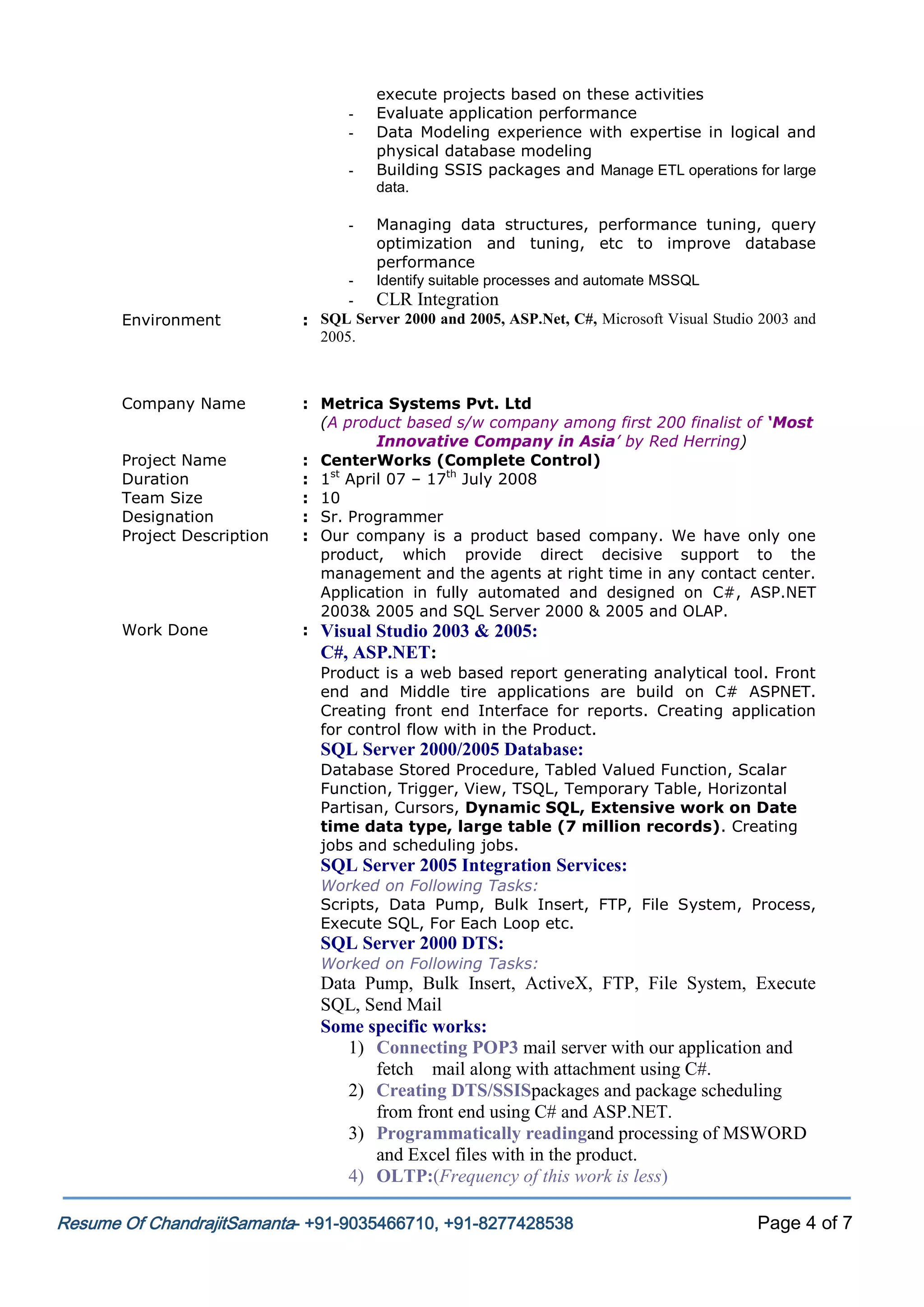 -

-

Environment

Company Name
Project Name
Duration
Team Size
Designation
Project Description

Work Done

execute projects based on these activities
Evaluate application performance
Data Modeling experience with expertise in logical and
physical database modeling
Building SSIS packages and Manage ETL operations for large
data.
Managing data structures, performance tuning, query
optimization and tuning, etc to improve database
performance
Identify suitable processes and automate MSSQL

- CLR Integration
: SQL Server 2000 and 2005, ASP.Net, C#, Microsoft Visual Studio 2003 and
2005.

: Metrica Systems Pvt. Ltd
(A product based s/w company among first 200 finalist of ‘Most
Innovative Company in Asia’ by Red Herring)
: CenterWorks (Complete Control)
: 1st April 07 – 17th July 2008
: 10
: Sr. Programmer
: Our company is a product based company. We have only one
product, which provide direct decisive support to the
management and the agents at right time in any contact center.
Application in fully automated and designed on C#, ASP.NET
2003& 2005 and SQL Server 2000 & 2005 and OLAP.
: Visual Studio 2003 & 2005:

C#, ASP.NET:
Product is a web based report generating analytical tool. Front
end and Middle tire applications are build on C# ASPNET.
Creating front end Interface for reports. Creating application
for control flow with in the Product.

SQL Server 2000/2005 Database:
Database Stored Procedure, Tabled Valued Function, Scalar
Function, Trigger, View, TSQL, Temporary Table, Horizontal
Partisan, Cursors, Dynamic SQL, Extensive work on Date
time data type, large table (7 million records). Creating
jobs and scheduling jobs.

SQL Server 2005 Integration Services:
Worked on Following Tasks:
Scripts, Data Pump, Bulk Insert, FTP, File System, Process,
Execute SQL, For Each Loop etc.

SQL Server 2000 DTS:
Worked on Following Tasks:

Data Pump, Bulk Insert, ActiveX, FTP, File System, Execute
SQL, Send Mail
Some specific works:
1) Connecting POP3 mail server with our application and
fetch mail along with attachment using C#.
2) Creating DTS/SSISpackages and package scheduling
from front end using C# and ASP.NET.
3) Programmatically readingand processing of MSWORD
and Excel files with in the product.
4) OLTP:(Frequency of this work is less)
Resume Of ChandrajitSamanta- +91-9035466710, +91-8277428538

Page 4 of 7

 