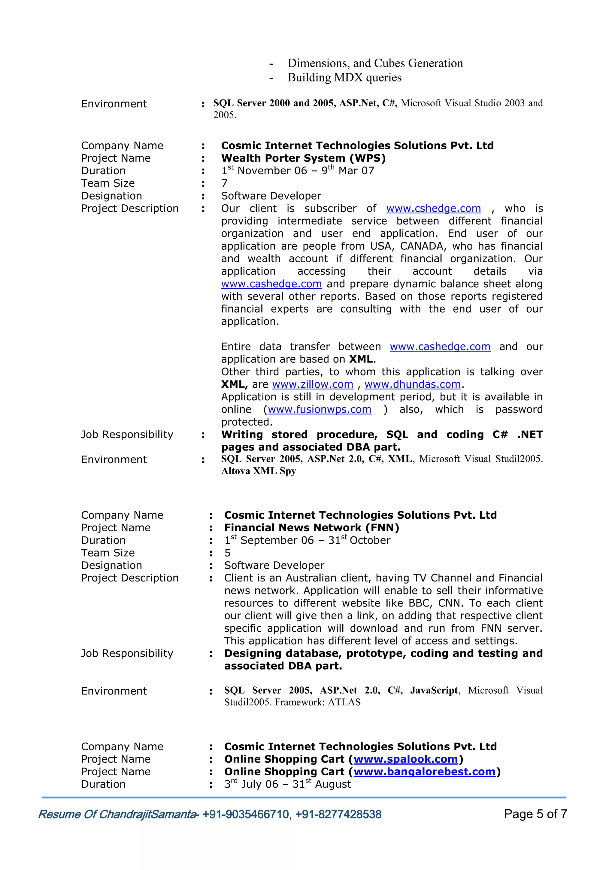 -

Dimensions, and Cubes Generation
Building MDX queries

Environment

: SQL Server 2000 and 2005, ASP.Net, C#, Microsoft Visual Studio 2003 and
2005.

Company Name
Project Name
Duration
Team Size
Designation
Project Description

:
:
:
:
:
:

Job Responsibility

Entire data transfer between www.cashedge.com and our
application are based on XML.
Other third parties, to whom this application is talking over
XML, are www.zillow.com , www.dhundas.com.
Application is still in development period, but it is available in
online (www.fusionwps.com ) also, which is password
protected.
Writing stored procedure, SQL and coding C# .NET
pages and associated DBA part.
SQL Server 2005, ASP.Net 2.0, C#, XML, Microsoft Visual Studil2005.
Altova XML Spy

:

Environment

Cosmic Internet Technologies Solutions Pvt. Ltd
Wealth Porter System (WPS)
1st November 06 – 9th Mar 07
7
Software Developer
Our client is subscriber of www.cshedge.com , who is
providing intermediate service between different financial
organization and user end application. End user of our
application are people from USA, CANADA, who has financial
and wealth account if different financial organization. Our
application
accessing
their
account
details
via
www.cashedge.com and prepare dynamic balance sheet along
with several other reports. Based on those reports registered
financial experts are consulting with the end user of our
application.

:

Company Name
Project Name
Duration
Team Size
Designation
Project Description

:
:
:
:
:
:

Cosmic Internet Technologies Solutions Pvt. Ltd
Financial News Network (FNN)
1st September 06 – 31st October
5
Software Developer
Client is an Australian client, having TV Channel and Financial
news network. Application will enable to sell their informative
resources to different website like BBC, CNN. To each client
our client will give then a link, on adding that respective client
specific application will download and run from FNN server.
This application has different level of access and settings.
Designing database, prototype, coding and testing and
associated DBA part.

Job Responsibility

:

Environment

:

SQL Server 2005, ASP.Net 2.0, C#, JavaScript, Microsoft Visual
Studil2005. Framework: ATLAS

Company Name
Project Name
Project Name
Duration

:
:
:
:

Cosmic Internet Technologies Solutions Pvt. Ltd
Online Shopping Cart (www.spalook.com)
Online Shopping Cart (www.bangalorebest.com)
3rd July 06 – 31st August

Resume Of ChandrajitSamanta- +91-9035466710, +91-8277428538

Page 5 of 7

 