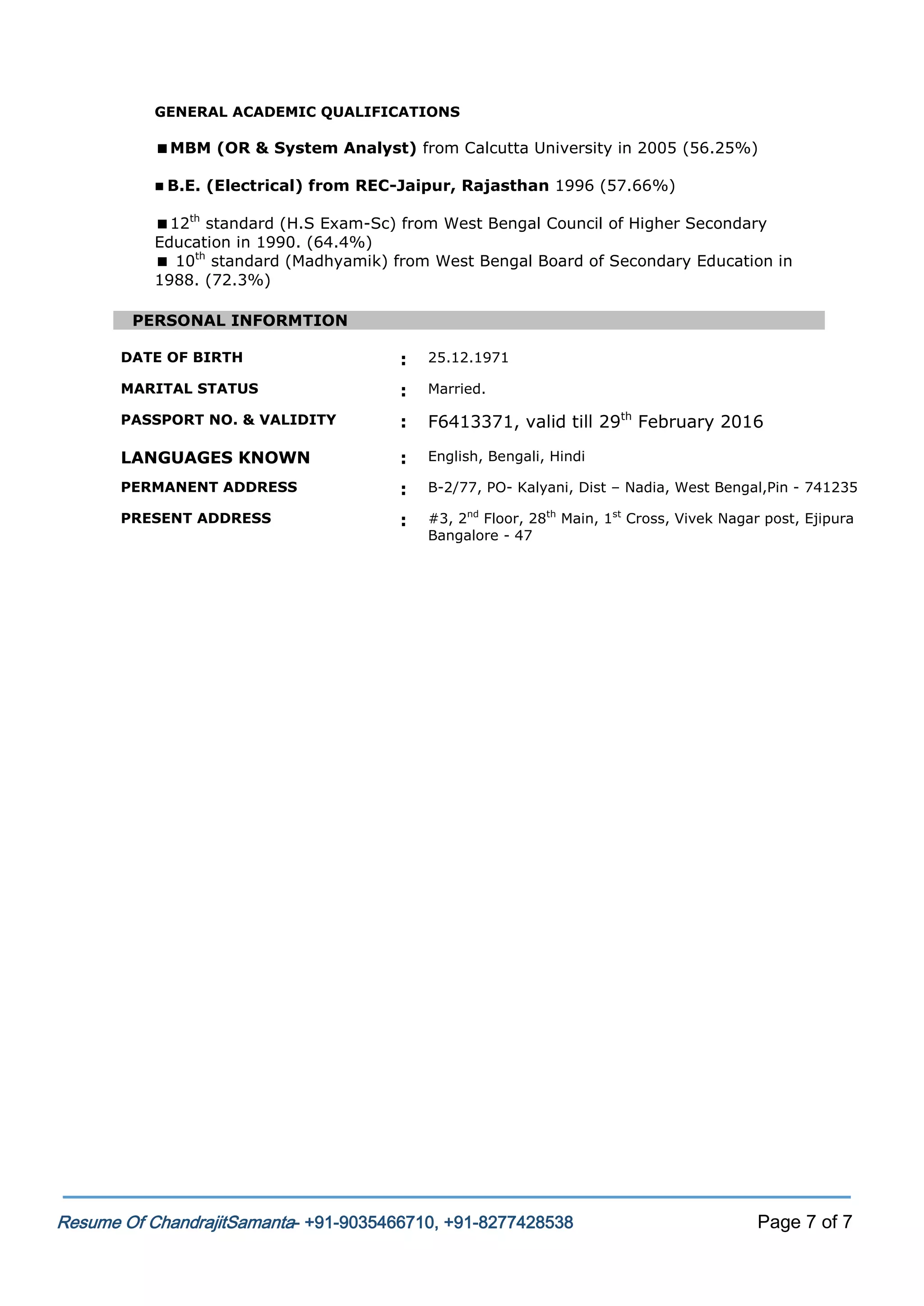 GENERAL ACADEMIC QUALIFICATIONS

MBM (OR & System Analyst) from Calcutta University in 2005 (56.25%)
 B.E.

(Electrical) from REC-Jaipur, Rajasthan 1996 (57.66%)

12th standard (H.S Exam-Sc) from West Bengal Council of Higher Secondary
Education in 1990. (64.4%)
 10th standard (Madhyamik) from West Bengal Board of Secondary Education in
1988. (72.3%)
PERSONAL INFORMTION
DATE OF BIRTH

:

25.12.1971

MARITAL STATUS

:

Married.

PASSPORT NO. & VALIDITY

:

F6413371, valid till 29th February 2016

LANGUAGES KNOWN

:

English, Bengali, Hindi

PERMANENT ADDRESS

:

B-2/77, PO- Kalyani, Dist – Nadia, West Bengal,Pin - 741235

PRESENT ADDRESS

:

#3, 2nd Floor, 28th Main, 1st Cross, Vivek Nagar post, Ejipura
Bangalore - 47

Resume Of ChandrajitSamanta- +91-9035466710, +91-8277428538

Page 7 of 7

 