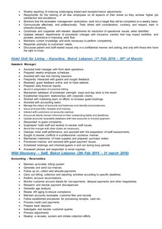  Weekly reporting of invoicing totals/aging totals/cash receipts/invoice adjustments
 Responsible for the training of all new employees on all aspects of their duties so they achieve higher job
satisfaction and excellence
 Monitors that the receivable management workstation, work list or target files will be completed on a weekly basis.
 Communicate effectively and professionally. Treat others with consideration, courtesy, and respect, even in
stressful situations.
 Coordinate and cooperate with relevant departments for resolution of operational issues, when identified
 Updates relevant departments of procedural changes with insurance carriers that may impact workflow, and
provides assistance in improving work flow.
 Maintains current knowledge and skills necessary to perform competently
 Responds promptly to customers’ needs.
 Discusses patient and staff related issues only in a confidential manner and setting, and only with those who have
the right to know.
Hotel Unit for Living – Karantina, Beirut Lebanon (1st Feb 2016 – 30th of March)
Assistant Manager:
 Assisted hotel manager with front desk operations.
 Prepared weekly employee schedules.
 Assisted with new hire training sessions.
 Frequently interacted with guests and sought feedback.
 Reviewed guest feedback online and on hotel website.
 Prepared daily financial reports.
 Assist in preparation of customer billing.
 Maintained database of scheduled overnight stays and day visits to the resort.
 Established long-term relationships with corporate clients.
 Worked with marketing team on efforts to increase guest bookings.
 Assisted with accounting tasks.
 Manage the status of accounts and balances and identify inconsistencies.
 Issue and post bills, receipts and invoices.
 Interact with customers on accounts overdue.
 Ensure all clients remain informed on their outstanding debts and deadlines.
 Update accounts receivable database with new accounts or missed payment.
 Responded to guest complaints.
 Supervised hotel staff and worked to resolve staff issues.
 Assist the manger with other duties as necessary.
 Oversaw hotel staff performance and assisted with the preparation of staff assessments.
 Sought to resolve conflicts in a professional courteous manner.
 Maintained inventories of hotel supplies and prepared purchase orders.
 Processed invoices and assisted with guest payment issues.
 Scheduled bookings and checked guests in and out during busy periods.
 Answered phones and responded to email inquiries.
Wild Discovery – Saifi, Beirut Lebanon (2th Feb 2015 – 31 march 2016)
Accounting – Receivables:
 Maintain up-to-date billing system
 Generate and send out invoices
 Follow up on, collect and allocate payments
 Carry out billing, collection and reporting activities according to specific deadlines
 Perform account reconciliations
 Monitor customer account details for non-payments, delayed payments and other irregularities
 Research and resolve payment discrepancies
 Generate age analysis
 Review AR aging to ensure compliance
 Maintain accounts receivable customer files and records
 Follow established procedures for processing receipts, cash etc.
 Process credit card payments
 Prepare bank deposits
 Investigate and resolve customer queries
 Process adjustments
 Develop a recovery system and initiate collection efforts
 