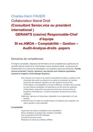 Charles-Henri FAViER
Collaborateur liberal Droit
(Consultant Senior,vice ou president
international )
GERANTS (casino) Responsable-Chef
d’équipe
SI ex:AMOA – Comptabilité – Gestion –
Audit-Analyse-droits -papers
Domaines de compétences
A l’origine comptable, disposant de formations et de compétences supérieures en
contrôle interne (audit) et en informatique niveau doctorat valide , le parcours de
Charles-Henri lui a permis de développer une expertise dans ces domaines. Famille
connue armement, cinema, spiritueux; ses parents sont medecins specialises
corporel et imagerie ( Schlumberger-Seydoux).
Ses missions l’ont amené à se rendre éventuellement mobile, à réaliser à titre
d’exemple des audits sur pièces et sur place en produisant de manière
autonome des rapports (dossiers) sur des aspects comme la RH,
l’informatique, la comptabilité ou encore à effectuer, contrôler, être consulté
sur des travaux comptables, de reporting ou en lien avec les systèmes
d’informations. Aujourd'hui son parcours est tourne vers les droits de
fondations internationaux / ( droits et education de personnes compris
-politique)
Diplomate, rigoureux et dynamique, adaptable à une organisation et à ses
équipes.
II intervient dans le cadre d’un projet linéaire ou freelance pour apporter une
valeur ajoutée à votre expertise.
Comptabilité
Supervision de clôture comptable et de consolidation
Revue analytique et analyse des comptes consolidés
Suivi d’opérations OPCVM / Mandats
Contrôle de second niveau
Rédaction de notes de synthèse chiffrées
 