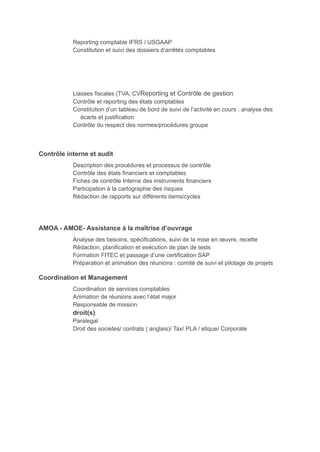 Reporting comptable IFRS / USGAAP
Constitution et suivi des dossiers d’arrêtés comptables
Liasses fiscales (TVA, CVReporting et Contrôle de gestion
Contrôle et reporting des états comptables
Constitution d’un tableau de bord de suivi de l’activité en cours : analyse des
écarts et justification
Contrôle du respect des normes/procédures groupe
Contrôle interne et audit
Description des procédures et processus de contrôle
Contrôle des états financiers et comptables
Fiches de contrôle Interne des instruments financiers
Participation à la cartographie des risques
Rédaction de rapports sur différents items/cycles
AMOA - AMOE- Assistance à la maîtrise d’ouvrage
Analyse des besoins, spécifications, suivi de la mise en œuvre, recette
Rédaction, planification et exécution de plan de tests
Formation FITEC et passage d’une certification SAP
Préparation et animation des réunions : comité de suivi et pilotage de projets
Coordination et Management
Coordination de services comptables
Animation de réunions avec l’état major
Responsable de mission
droit(s)
Paralegal
Droit des societes/ contrats ( anglais)/ Tax/ PLA / etique/ Corporate
 