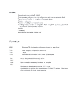 Projets :
Consulting fonctionnel SAP CRM 7
Refonte de plans de comptes internationaux en plan de comptes standard
Transcription d’un plan de comptes en langue anglaise
Missions transverses
Projet au sein d’équipes internationales
Tour d’agence aux postes de comptable client, comptable founisseur, assistant
responsable administratif et financier
Auditeur
Cost Killing
Administratif controles et bureau fixe
Formation
2022 Sciences PO Certification politiques migratoires - paralegal
2021 Droit - anglais- Ressources Humaines
2017 Louvre
2016 Informatique Consultant SAP- 3 eme cycle risques
2014
2010
2009
2007
UE(S) d’expertise comptable (CNAM)
MBA Finance Corporate (ESG Paris) & analyse
Master audit, expertise-comptable (ESG Paris)
Comptabilité et Gestion des organisations (CNAM) ( Chauffeur milliardaire
/ Schlumberger-Seydoux cousin papers)
 