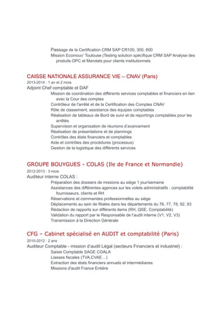 Passage de la Certification CRM SAP CR100, 300, 600
Mission Ecomouv’ Toulouse (Testing solution spécifique CRM SAP Analyse des
produits OPC et Mandats pour clients institutionnels
CAISSE NATIONALE ASSURANCE VIE – CNAV (Paris)
2013-2014 : 1 an et 2 mois
Adjoint Chef comptable et DAF
Mission de coordination des différents services comptables et financiers en lien
avec la Cour des comptes
Contrôleur de l'arrêté et de la Certification des Comptes CNAV
Rôle de classement, assistance des équipes comptables
Réalisation de tableaux de Bord de suivi et de reportings comptables pour les
arrêtés
Supervision et organisation de réunions d’avancement
Réalisation de présentations et de plannings
Contrôles des états financiers et comptables
Aide et contrôles des procédures (processus)
Gestion de la logistique des différents services
GROUPE BOUYGUES - COLAS (Ile de France et Normandie)
2012-2013 : 3 mois
Auditeur interne COLAS :
Préparation des dossiers de missions au siège 1 jour/semaine
Assistances des différentes agences sur les volets administratifs : comptabilité
fournisseurs, clients et RH
Réservations et commandes professionnelles au siège
Déplacements au sein de filiales dans les départements du 76, 77, 78, 92, 93
Rédaction de rapports sur différents items (RH, QSE, Comptabilité)
Validation du rapport par le Responsable de l’audit interne (V1, V2, V3)
Transmission à la Direction Générale
CFG – Cabinet spécialisé en AUDIT et comptabilité (Paris)
2010-2012 : 2 ans
Auditeur Comptable - mission d’audit Légal (secteurs Financiers et industriel) :
Saisie Comptable SAGE COALA
Liasses fiscales (TVA,CVAE…)
Extraction des états financiers annuels et intermédiaires
Missions d'audit France Entière
 