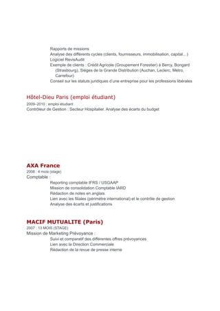 Rapports de missions
Analyse des différents cycles (clients, fournisseurs, immobilisation, capital…)
Logiciel RevisAudit
Exemple de clients : Crédit Agricole (Groupement Forestier) à Bercy, Bongard
(Strasbourg), Sièges de la Grande Distribution (Auchan, Leclerc, Métro,
Carrefour)
Conseil sur les statuts juridiques d’une entreprise pour les professions libérales
Hôtel-Dieu Paris (emploi étudiant)
2009–2010 : emploi étudiant
Contrôleur de Gestion : Secteur Hospitalier. Analyse des écarts du budget
AXA France
2008 : 4 mois (stage)
Comptable :
Reporting comptable IFRS / USGAAP
Mission de consolidation Comptable IARD
Rédaction de notes en anglais
Lien avec les filiales (périmètre international) et le contrôle de gestion
Analyse des écarts et justifications
MACIF MUTUALITE (Paris)
2007 : 13 MOIS (STAGE)
Mission de Marketing Prévoyance :
Suivi et comparatif des différentes offres prévoyances
Lien avec la Direction Commerciale
Rédaction de la revue de presse interne
 