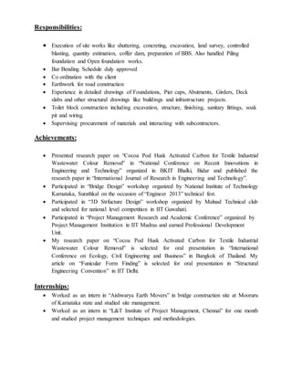 Responsibilities:
 Execution of site works like shuttering, concreting, excavation, land survey, controlled
blasting, quantity estimation, coffer dam, preparation of BBS. Also handled Piling
foundation and Open foundation works.
 Bar Bending Schedule duly approved
 Co ordination with the client
 Earthwork for road construction
 Experience in detailed drawings of Foundations, Pier caps, Abutments, Girders, Deck
slabs and other structural drawings like buildings and infrastructure projects.
 Toilet block construction including excavation, structure, finishing, sanitary fittings, soak
pit and wiring.
 Supervising procurement of materials and interacting with subcontractors.
Achievements:
 Presented research paper on “Cocoa Pod Husk Activated Carbon for Textile Industrial
Wastewater Colour Removal” in “National Conference on Recent Innovations in
Engineering and Technology” organized in BKIT Bhalki, Bidar and published the
research paper in “International Journal of Research in Engineering and Technology”.
 Participated in “Bridge Design” workshop organized by National Institute of Technology
Karnataka, Surathkal on the occasion of “Engineer 2013” technical fest.
 Participated in “3D Strfucture Design” workshop organized by Malnad Technical club
and selected for national level competition in IIT Guwahati.
 Participated in “Project Management Research and Academic Conference” organized by
Project Management Institution in IIT Madras and earned Professional Development
Unit.
 My research paper on “Cocoa Pod Husk Activated Carbon for Textile Industrial
Wastewater Colour Removal” is selected for oral presentation in “International
Conference on Ecology, Civil Engineering and Business” in Bangkok of Thailand. My
article on “Funicular Form Finding” is selected for oral presentation in “Structural
Engineering Convention” in IIT Delhi.
Internships:
 Worked as an intern in “Aishwarya Earth Movers” in bridge construction site at Mooruru
of Karnataka state and studied site management.
 Worked as an intern in “L&T Institute of Project Management, Chennai” for one month
and studied project management techniques and methodologies.
 