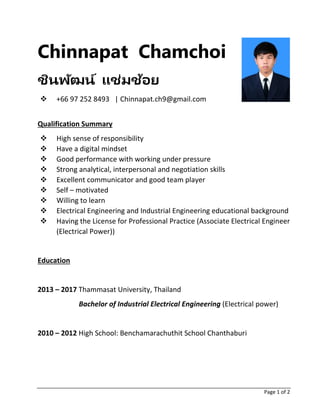Page 1 of 2
Chinnapat Chamchoi
ชินพัฒน์ แช่มช้อย
❖ +66 97 252 8493 | Chinnapat.ch9@gmail.com
Qualification Summary
❖ High sense of responsibility
❖ Have a digital mindset
❖ Good performance with working under pressure
❖ Strong analytical, interpersonal and negotiation skills
❖ Excellent communicator and good team player
❖ Self – motivated
❖ Willing to learn
❖ Electrical Engineering and Industrial Engineering educational background
❖ Having the License for Professional Practice (Associate Electrical Engineer
(Electrical Power))
Education
2013 – 2017 Thammasat University, Thailand
Bachelor of Industrial Electrical Engineering (Electrical power)
2010 – 2012 High School: Benchamarachuthit School Chanthaburi
 