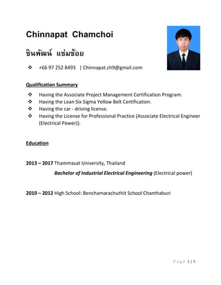 P a g e 1 | 5
Chinnapat Chamchoi
ชินพัฒน์ แช่มช้อย
 +66 97 252 8493 | Chinnapat.ch9@gmail.com
Qualification Summary
 Having the Associate Project Management Certification Program.
 Having the Lean Six Sigma Yellow Belt Certification.
 Having the car - driving license.
 Having the License for Professional Practice (Associate Electrical Engineer
(Electrical Power)).
Education
2013 – 2017 Thammasat University, Thailand
Bachelor of Industrial Electrical Engineering (Electrical power)
2010 – 2012 High School: Benchamarachuthit School Chanthaburi
 