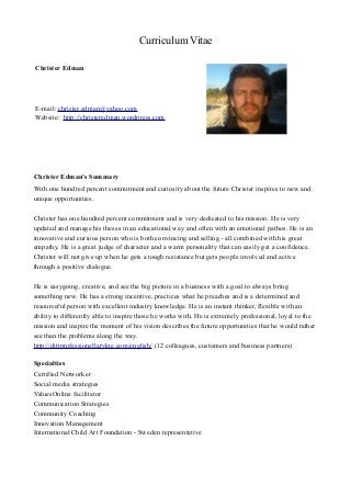 Curriculum Vitae
Christer Edman
Spånlötsvägen 76
184 34 Åkersberga
Sweden
Phone: +46 760 405088
E-mail: christer.edman@yahoo.com
Website: http://christeredman.wordpress.com
Christer Edman's Summary
With one hundred percent commitment and curiosity about the future Christer inspires to new and
unique opportunities.
Christer has one hundred percent commitment and is very dedicated to his mission. He is very
updated and manage his theses in an educational way and often with an emotional pathos. He is an
innovative and curious person who is both convincing and selling - all combined with his great
empathy. He is a great judge of character and a warm personality that can easily get a confidence.
Christer will not give up when he gets a tough resistance but gets people involved and active
through a positive dialogue.
He is easygoing, creative, and see the big picture in a business with a goal to always bring
something new. He has a strong incentive, practices what he preaches and is a determined and
resourceful person with excellent industry knowledge. He is an instant thinker, flexible with an
ability to differently able to inspire those he works with. He is extremely professional, loyal to the
mission and inspire the moment of his vision describes the future opportunities that he would rather
see than the problems along the way.
http://dittprofessionellarykte.com/english/ (12 colleagues, customers and business partners)
Specialties
Certified Networker
Social media strategies
ValuesOnline facilitator
Communication Strategies
Community Coaching
Innovation Management
International Child Art Foundation - Sweden representative
 
