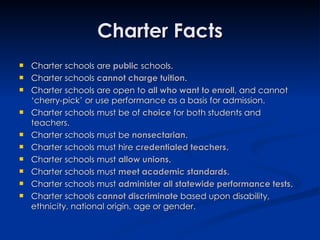 Charter Facts Charter schools are  public  schools. Charter schools  cannot charge tuition . Charter schools are open to  all who want to enroll , and cannot ‘cherry-pick’ or use performance as a basis for admission. Charter schools must be of  choice  for both students and teachers.  Charter schools must be  nonsectarian . Charter schools must hire  credentialed teachers . Charter schools must  allow unions . Charter schools must  meet academic standards . Charter schools must  administer all statewide performance tests . Charter schools  cannot discriminate  based upon disability, ethnicity, national origin, age or gender. 