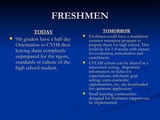 FRESHMEN TODAY 9th graders have a half day Orientation to CVHS thus leaving them completely unprepared for the rigors, standards or culture of the high school student.  TOMORROW Freshmen could have a mandatory summer transition program to prepare them for high school. This could be for 1-4 weeks with classes for evaluation, remediation and enrichment. CVCHS culture can be shared in a structured setting.  Important information on behavior expectations, scholastic goal setting, extra-curricular opportunities, etc. are frontloaded for optimum application. Small learning communities designed for freshmen support can be implemented. 