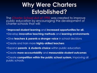 Why Were Charters Established? The  Charter School Act of 1992  was created to improve public education by encouraging the development of  charter schools that will: Improved student learning  and  increased opportunities for all. Develop  innovative teaching methods  and  learning environments Give  teachers & parents a stronger voice  in school decisions Create and train more  highly-skilled teachers Expand  parents  & students choice  within public education Create  more accountability  and  measurable student outcomes  Create  competition within the public school system,  improving   all public schools. 