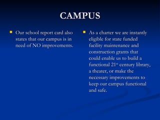 CAMPUS Our school report card also states that our campus is in need of NO improvements. As a charter we are instantly eligible for state funded facility maintenance and construction grants that could enable us to build a functional 21 st  century library, a theater, or make the necessary improvements to keep our campus functional and safe. 