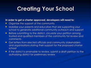 In order to get a charter approved, developers will need to: Organize the support of the community Mobilize your parents and educators that are supporting your school to generate additional community outreach and support  Before submitting to the district, circulate your petition among trusted and qualified members of the community for review and comments Get letters from elected officials and community stakeholders and organizations stating their support for the proposed charter school If the district is amenable to review, submit a draft petition to the authorizing district for preliminary review Creating Your School 