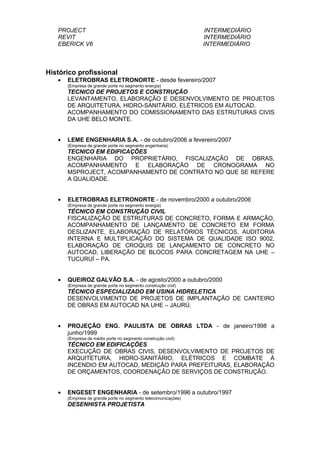 PROJECT INTERMEDIÁRIO
REVIT INTERMEDIÁRIO
EBERICK V6 INTERMEDIÁRIO
Histórico profissional
• ELETROBRAS ELETRONORTE - desde fevereiro/2007
(Empresa de grande porte no segmento energia)
TECNICO DE PROJETOS E CONSTRUÇÃO
LEVANTAMENTO, ELABORAÇÃO E DESENVOLVIMENTO DE PROJETOS
DE ARQUITETURA, HIDRO-SANITÁRIO, ELÉTRICOS EM AUTOCAD.
ACOMPANHAMENTO DO COMISSIONAMENTO DAS ESTRUTURAS CIVIS
DA UHE BELO MONTE.
• LEME ENGENHARIA S.A. - de outubro/2006 a fevereiro/2007
(Empresa de grande porte no segmento engenharia)
TECNICO EM EDIFICAÇÕES
ENGENHARIA DO PROPRIETÁRIO, FISCALIZAÇÃO DE OBRAS,
ACOMPANHAMENTO E ELABORAÇÃO DE CRONOGRAMA NO
MSPROJECT, ACOMPANHAMENTO DE CONTRATO NO QUE SE REFERE
A QUALIDADE.
• ELETROBRAS ELETRONORTE - de novembro/2000 a outubro/2006
(Empresa de grande porte no segmento energia)
TÉCNICO EM CONSTRUÇÃO CIVIL
FISCALIZAÇÃO DE ESTRUTURAS DE CONCRETO, FORMA E ARMAÇÃO,
ACOMPANHAMENTO DE LANÇAMENTO DE CONCRETO EM FORMA
DESLIZANTE, ELABORAÇÃO DE RELATÓRIOS TÉCNICOS, AUDITORIA
INTERNA E MULTIPLICAÇÃO DO SISTEMA DE QUALIDADE ISO 9002,
ELABORAÇÃO DE CROQUIS DE LANÇAMENTO DE CONCRETO NO
AUTOCAD, LIBERAÇÃO DE BLOCOS PARA CONCRETAGEM NA UHE –
TUCURUÍ – PA.
• QUEIROZ GALVÃO S.A. - de agosto/2000 a outubro/2000
(Empresa de grande porte no segmento construção civil)
TÉCNICO ESPECIALIZADO EM USINA HIDRELETICA
DESENVOLVIMENTO DE PROJETOS DE IMPLANTAÇÃO DE CANTEIRO
DE OBRAS EM AUTOCAD NA UHE – JAURÚ.
• PROJEÇÃO ENG. PAULISTA DE OBRAS LTDA - de janeiro/1998 a
junho/1999
(Empresa de médio porte no segmento construção civil)
TÉCNICO EM EDIFICAÇÕES
EXECUÇÃO DE OBRAS CIVIS, DESENVOLVIMENTO DE PROJETOS DE
ARQUITETURA, HIDRO-SANITÁRIO, ELÉTRICOS E COMBATE À
INCENDIO EM AUTOCAD, MEDIÇÃO PARA PREFEITURAS, ELABORAÇÃO
DE ORÇAMENTOS, COORDENAÇÃO DE SERVIÇOS DE CONSTRUÇÃO.
• ENGESET ENGENHARIA - de setembro/1996 a outubro/1997
(Empresa de grande porte no segmento telecomunicações)
DESENHISTA PROJETISTA
 