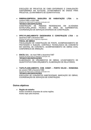 EXECUÇÃO DE PROJETOS DE CABO ENTERRADO E CANALIZAÇÃO
SUBTERRÂNEA EM AUTOCAD, LEVANTAMENTO DE DADOS PARA
PROJETOS, LEVANTAMENTO DE QUANTITATIVOS.
• EMBRAH-EMPRESA BASILEIRA DE HABIATAÇÃO LTDA - de
outubro/1995 a maio/1996
(Empresa de médio porte no segmento construção civil)
TÉCNICO EM EDIFICAÇÕES
CONSTRUÇÃO DE PRÉDIOS RESIDENCIAIS EM ALVENARIA
ESTRUTURAL,APOIO TÉCNICO NA ÁREA DE SUPRIMENTOS,
COORDENAÇÃO DE SERVIÇOS DIVERSOS DE CONSTRUÇÃO.
• SPEC-PLANEJAMENTO ENGENHARIA E CONSTRUÇÃO LTDA - de
dezembro/1987 a fevereiro/1991
(Empresa de médio porte no segmento engenharia)
FISCAL DE OBRAS
FISCALIZAÇÃO DE CONSTRUÇÃO DE PONTE, ACOMPANHAMENTO DE
PROTENSÃO E INJEÇÃO, CONTROLE TECNOLOGICO DE CONCRETO
EM CENTRAL DE CONCRETO, ACOMPANHAMENTO DE OBRAS CIVIS,
CONFERÊNCIA DE ARMAÇÃO.
• ENCOL S.A. - de maio/1986 a dezembro/1987
(Empresa de grande porte no segmento construção civil)
TÉCNICO EM EDIFICAÇÕES
ELABORAÇÃO DE ORÇAMENTOS DE OBRAS, LEVANTAMENTO DE
QUANTITATIVO PARA ORÇAMENTO, ELABORAÇÃO DE RELATÓRIOS.
• TAIPA-PLANEJAMENTO, COM. CONST. – PORTO VELHO – RONDONIA
de outubro/1985 a fevereiro/1986
(Empresa de médio porte no segmento construção civil)
TÉCNICO EM EDIFICAÇÕES
EXECUÇÃO DE CONJUNTOS HABITÁCIONAIS, MARCAÇÃO DE OBRAS,
COORDENAÇÃO DE SERVIÇOS DE CONSTRUÇÃO.
Outros objetivos
• Região de trabalho
Aceita considerar propostas de outras regiões.
Aceita viajar pela empresa.
 