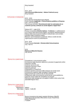 Shop Assistant
2012 - 2014
John Richmond (Marcianise) – Settore Fashion/Luxury
Shop Assistant
ISTRUZIONE E FORMAZIONE
2016 – 2019
Università Suor Orsola Benincasa (Napoli)
Corso di laurea magistrale in Comunicazione pubblica e d'impresa
Voto: 110/110 con lode
Tesi di laurea dal titolo: ‘Omnichannel retail: la costruzione di un
customer journey unificato tra canali digitali e negozi fisici’
Ottobre 2017 – luglio 2018
Ricerca universitaria Infosfera Italiana – II edizione, in collaborazione
con il Centro Studi Democrazie Digitali, col supporto dell’Associazione
Italiana della Comunicazione Pubblica e Istituzionale e del comitato
scientifico della Fondazione Italiani.
Mansioni: somministrazione questionari, lettura e analisi dei dati,
organizzazione evento di presentazione
2014 - 2016
Corso di laurea triennale in Scienze della Comunicazione
Voto: 104/110
2010
Diploma di Maturità Classica
Voto: 84/100
CAPACITÀ E COMPETENZE
CAPACITÀ E COMPETENZE
LINGUISTICHE
Competenze in comunicazione online
Conoscenza degli showroom elettronici e processi di pagamento online
Capacità di vendita
Customer service & care
Capacità di lavorare in team
Capacità gestionali
Presentazioni in PowerPoint
Gestione operativa autonoma della presenza nei canali social
Conoscenza e gestione delle campagne Facebook adv
Aggiornamento dei contenuti dei siti web aziendali
Ampliamento della comunicazione social tramite nuove piattaforme,
operando anche analisi dei competitors sul mercato
Definizione delle strategie per convogliare il traffico online verso il sito
aziendale/negozio fisico
Madrelingua Italiano
Altra lingua Inglese – livello B2
CAPACITÀ E COMPETENZE
TECNICHE
Buona conoscenza dei sistemi operativi Windows e MacOS
Padronanza del pacchetto Office (Word, Excel, PowerPoint)
Adobe Photoshop
Trustpilot
 