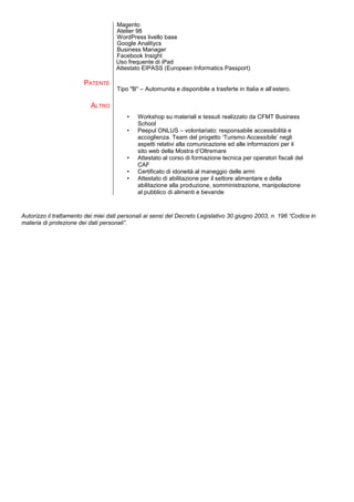 Magento
Atelier 98
WordPress livello base
Google Analitycs
Business Manager
Facebook Insight
Uso frequente di iPad
Attestato EIPASS (European Informatics Passport)
PATENTE
ALTRO
Tipo "B'' – Automunita e disponibile a trasferte in Italia e all’estero.
• Workshop su materiali e tessuti realizzato da CFMT Business
School
• Peepul ONLUS – volontariato: responsabile accessibilità e
accoglienza. Team del progetto ‘Turismo Accessibile’ negli
aspetti relativi alla comunicazione ed alle informazioni per il
sito web della Mostra d’Oltremare
• Attestato al corso di formazione tecnica per operatori fiscali del
CAF
• Certificato di idoneità al maneggio delle armi
• Attestato di abilitazione per il settore alimentare e della
abilitazione alla produzione, somministrazione, manipolazione
al pubblico di alimenti e bevande
Autorizzo il trattamento dei miei dati personali ai sensi del Decreto Legislativo 30 giugno 2003, n. 196 “Codice in
materia di protezione dei dati personali”.
 