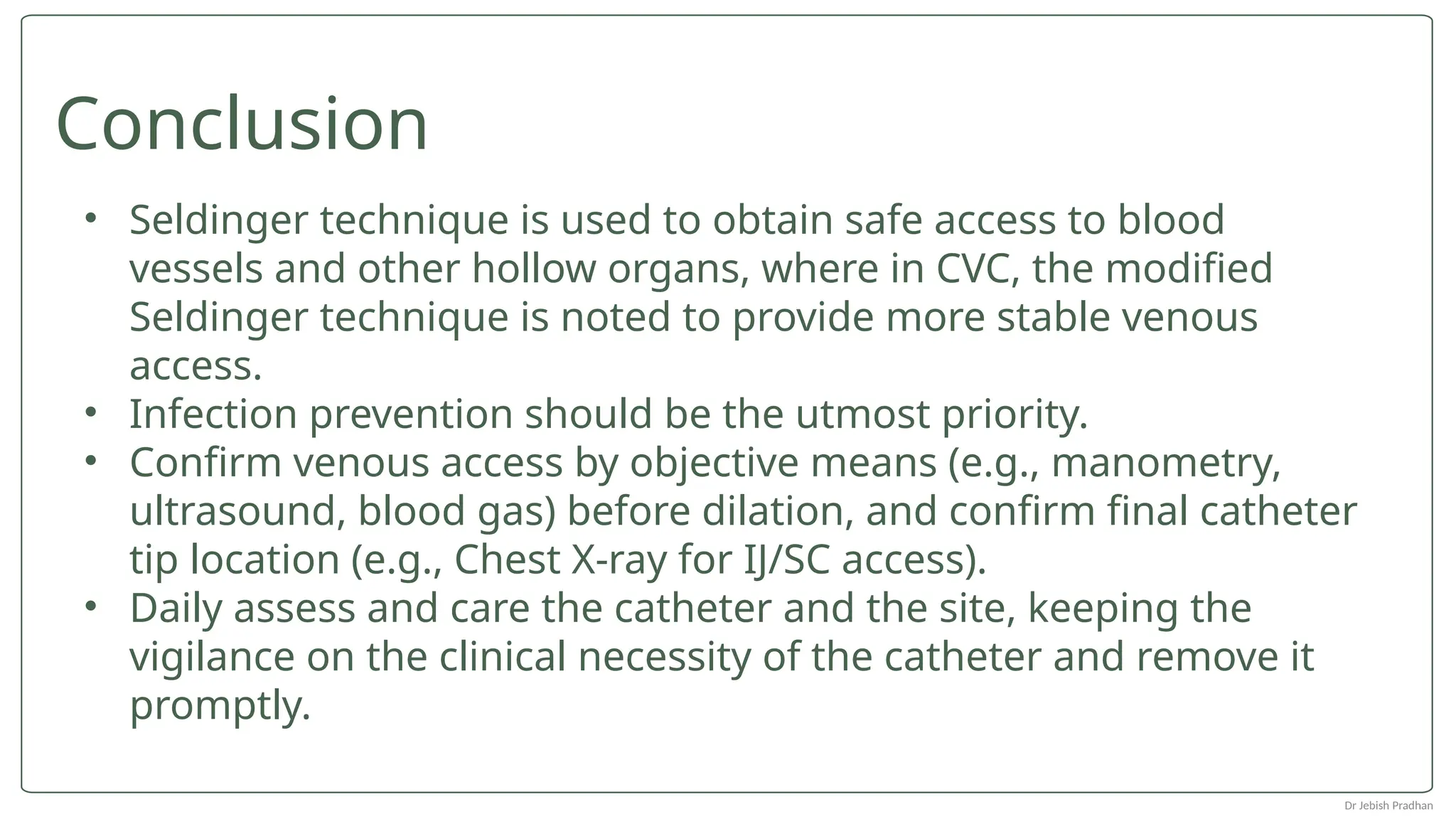 • Seldinger technique is used to obtain safe access to blood
vessels and other hollow organs, where in CVC, the modified
Seldinger technique is noted to provide more stable venous
access.
• Infection prevention should be the utmost priority.
• Confirm venous access by objective means (e.g., manometry,
ultrasound, blood gas) before dilation, and confirm final catheter
tip location (e.g., Chest X-ray for IJ/SC access).
• Daily assess and care the catheter and the site, keeping the
vigilance on the clinical necessity of the catheter and remove it
promptly.
Conclusion
Dr Jebish Pradhan
 