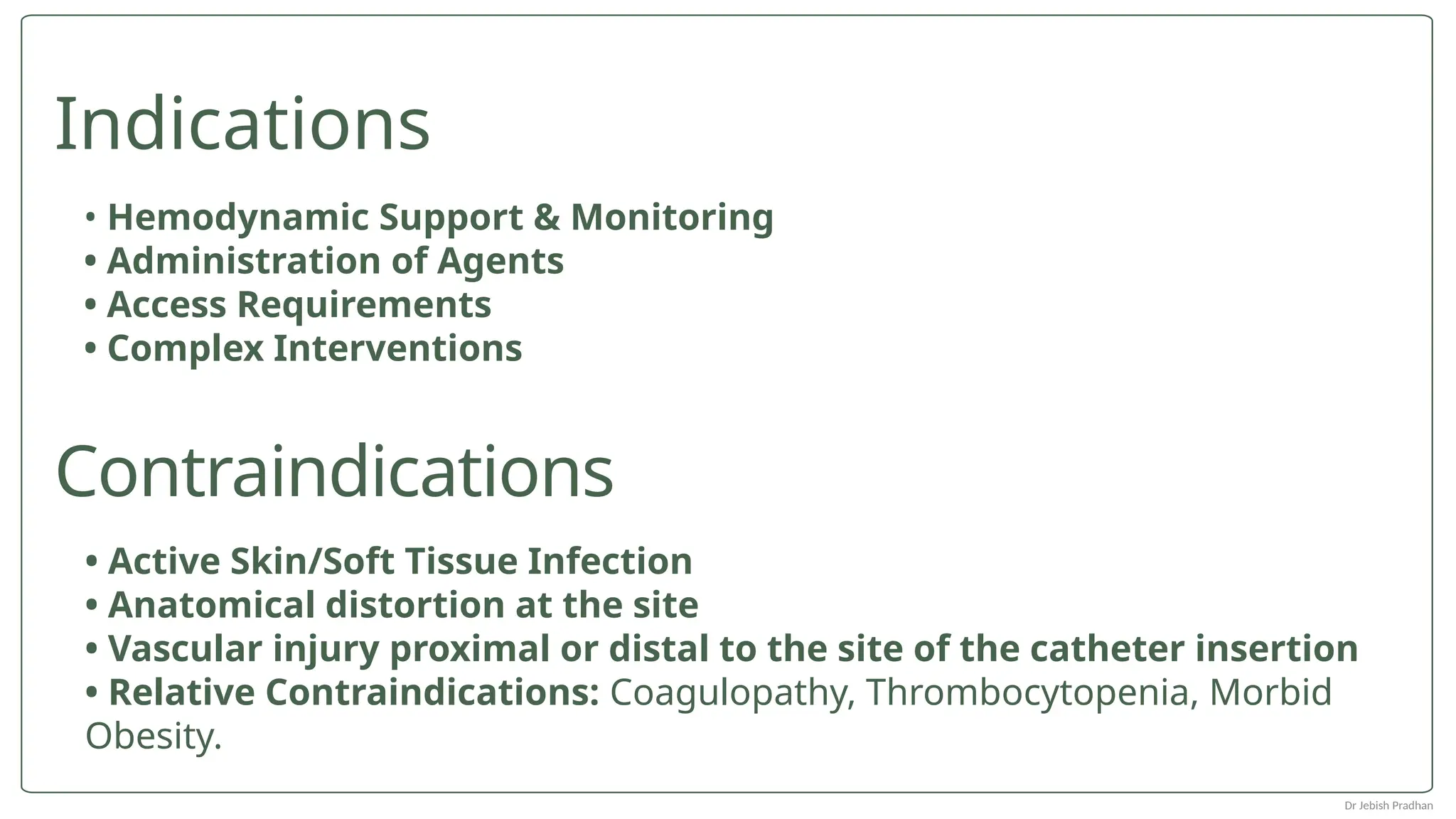 • Active Skin/Soft Tissue Infection
• Anatomical distortion at the site
• Vascular injury proximal or distal to the site of the catheter insertion
• Relative Contraindications: Coagulopathy, Thrombocytopenia, Morbid
Obesity.
• Hemodynamic Support & Monitoring
• Administration of Agents
• Access Requirements
• Complex Interventions
Indications
Contraindications
Dr Jebish Pradhan
 