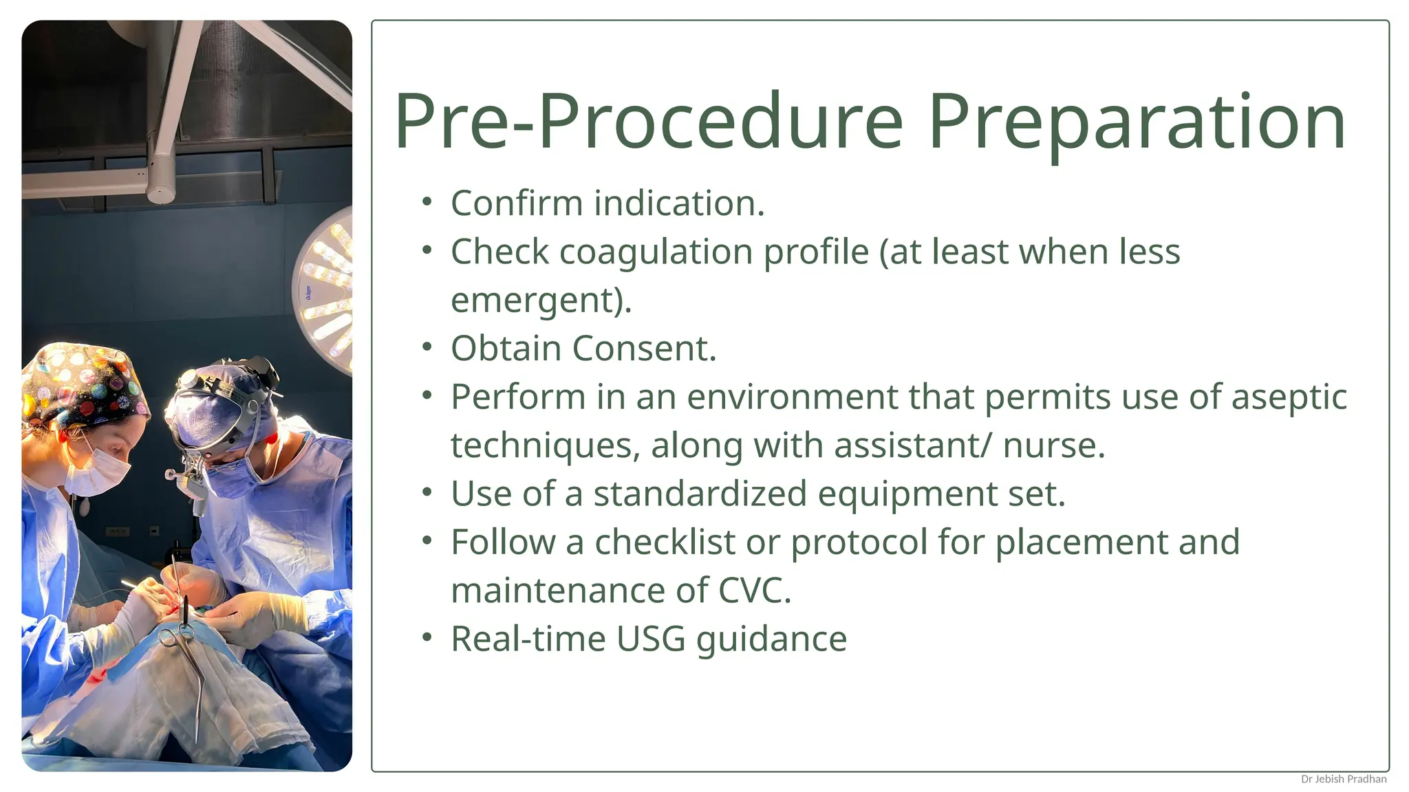 Pre-Procedure Preparation
• Confirm indication.
• Check coagulation profile (at least when less
emergent).
• Obtain Consent.
• Perform in an environment that permits use of aseptic
techniques, along with assistant/ nurse.
• Use of a standardized equipment set.
• Follow a checklist or protocol for placement and
maintenance of CVC.
• Real-time USG guidance
Dr Jebish Pradhan
 