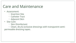 • Assessment:
 Insertion Site
 Catheter Tract
 Adjacent Skin
• Site Care:
 Skin Disinfectant
 Clean, dry & occlusive dressings with transparent semi-
permeable dressing tapes.
Care and Maintenance
Dr Jebish Pradhan
 